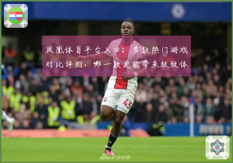 凤凰体育平台入口：多款热门游戏对比评测，哪一款更能带来极致体验？